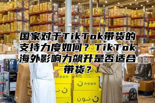 国家对于TikTok带货的支持力度如何？TikTok海外影响力飙升是否适合带货？