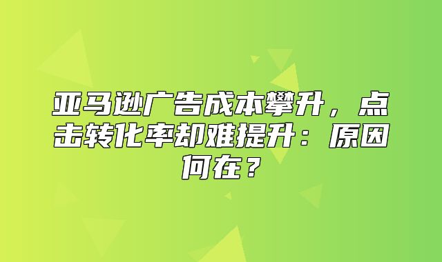 亚马逊广告成本攀升，点击转化率却难提升：原因何在？
