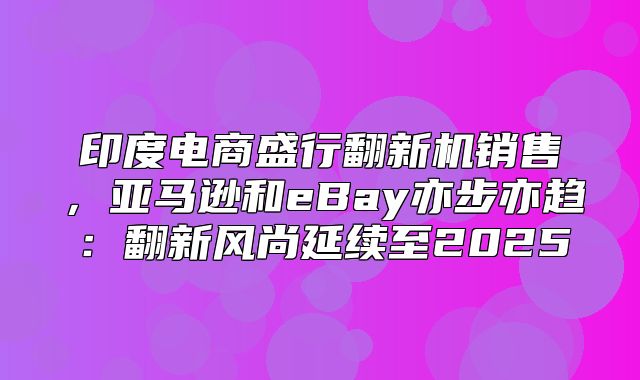 印度电商盛行翻新机销售，亚马逊和eBay亦步亦趋：翻新风尚延续至2025
