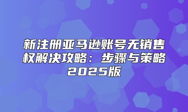 新注册亚马逊账号无销售权解决攻略：步骤与策略2025版