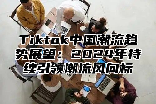 Tiktok中国潮流趋势展望：2025年持续引领潮流风向标