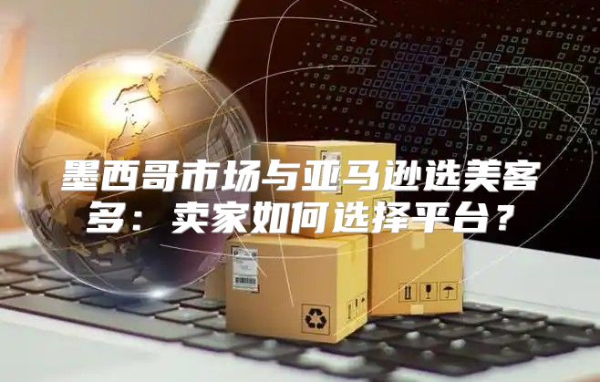 墨西哥市场与亚马逊选美客多：卖家如何选择平台？