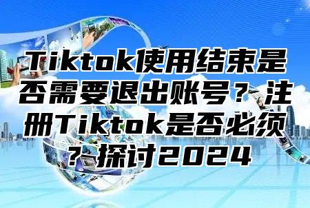 Tiktok使用结束是否需要退出账号？注册Tiktok是否必须？探讨2025