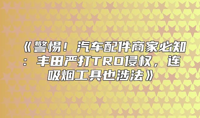 警惕！汽车配件商家必知：丰田严打TRO侵权，连吸烟工具也涉法