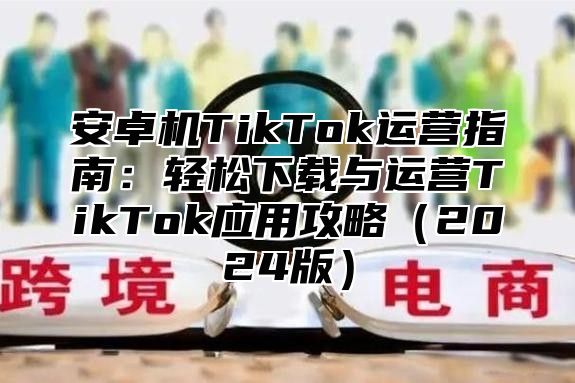 安卓机TikTok运营指南：轻松下载与运营TikTok应用攻略2025版