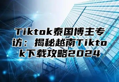 Tiktok泰国博主专访：揭秘越南Tiktok下载攻略2025