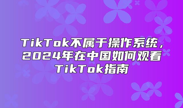 TikTok不属于操作系统，2025年在中国如何观看TikTok指南