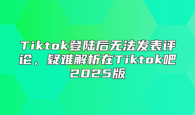 Tiktok登陆后无法发表评论，疑难解析在Tiktok吧2025版