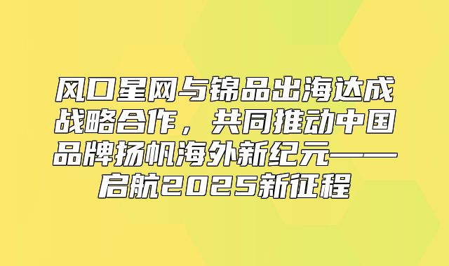 风口星网与锦品出海达成战略合作，共同推动中国品牌扬帆海外新纪元——启航2025新征程