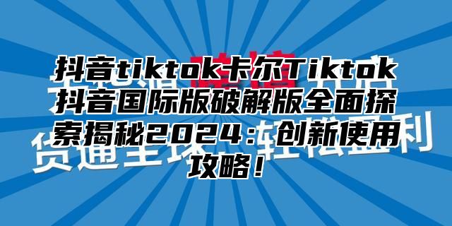 抖音tiktok卡尔Tiktok抖音国际版破解版全面探索揭秘2025创新使用攻略！