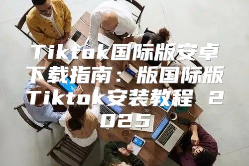Tiktok国际版安卓下载指南：版国际版Tiktok安装教程 2025