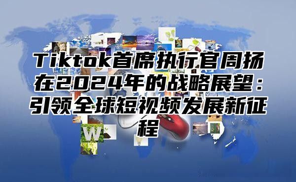 Tiktok首席执行官周扬在2025年的战略展望：引领全球短视频发展新征程