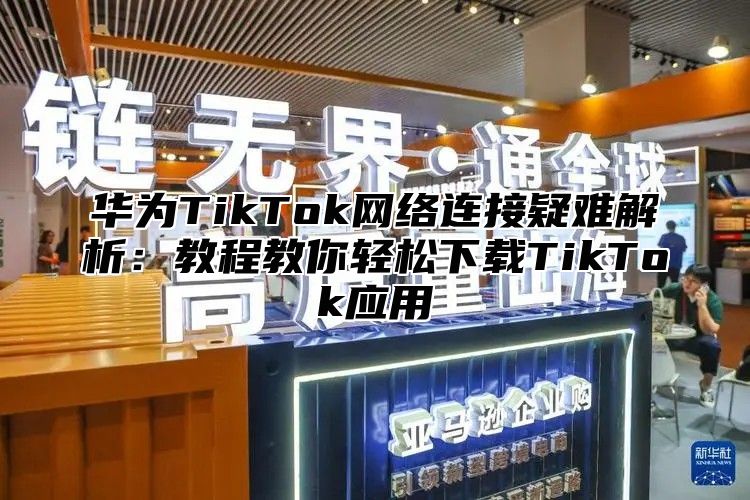 华为TikTok网络连接疑难解析：教程教你轻松下载TikTok应用