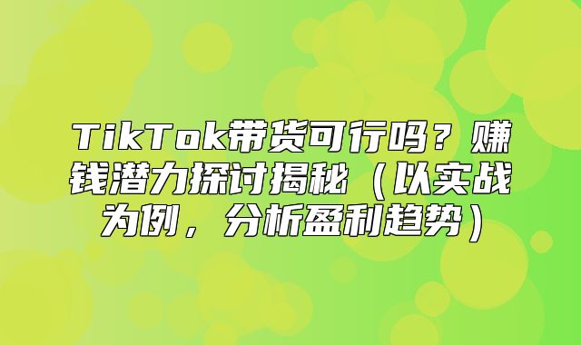 TikTok带货可行吗？赚钱潜力探讨揭秘以实战为例，分析盈利趋势