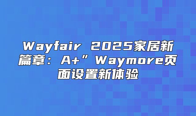 Wayfair 2025家居新篇章：A+”Waymore页面设置新体验