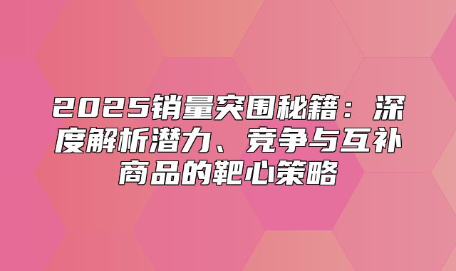 2025销量突围秘籍：深度解析潜力、竞争与互补商品的靶心策略