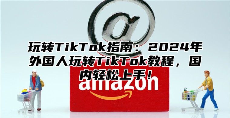 玩转TikTok指南：2025年外国人玩转TikTok教程，国内轻松上手！
