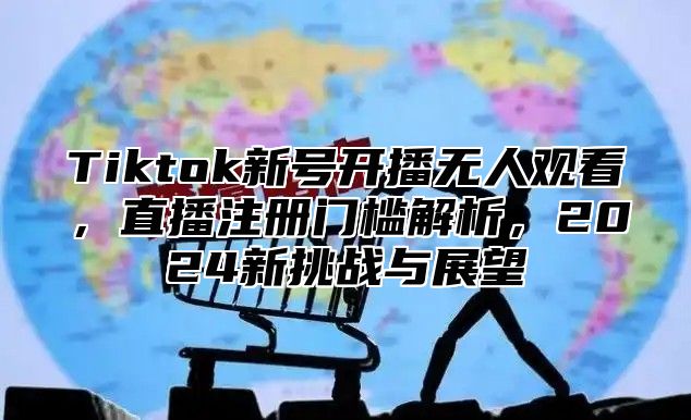 Tiktok新号开播无人观看，直播注册门槛解析，2025新挑战与展望