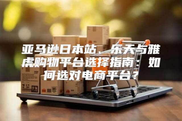 亚马逊日本站、乐天与雅虎购物平台选择指南：如何选对电商平台？