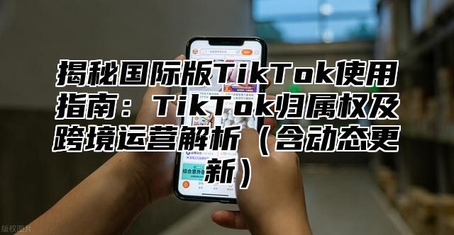 揭秘国际版TikTok使用指南：TikTok归属权及跨境运营解析含动态更新
