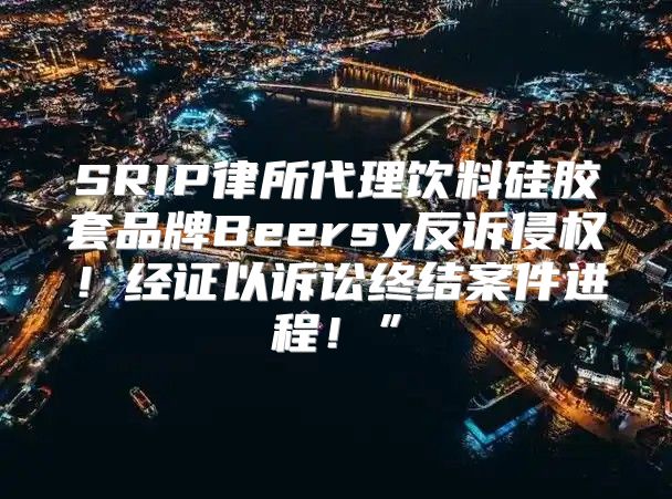SRIP律所代理饮料硅胶套品牌Beersy反诉侵权！经证以诉讼终结案件进程！”