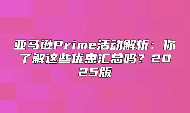 亚马逊Prime活动解析：你了解这些优惠汇总吗？2025版