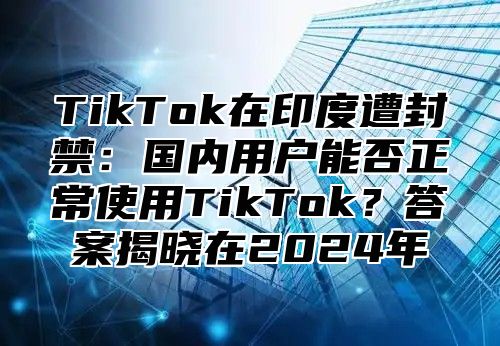 TikTok在印度遭封禁：国内用户能否正常使用TikTok？答案揭晓在2025年
