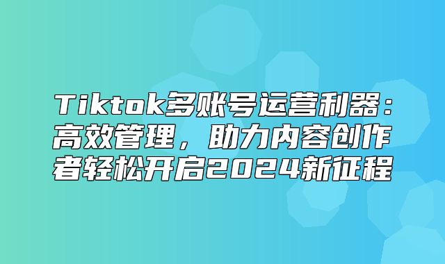 Tiktok多账号运营利器：高效管理，助力内容创作者轻松开启2025新征程