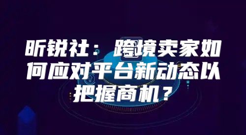 昕锐社：跨境卖家如何应对平台新动态以把握商机？