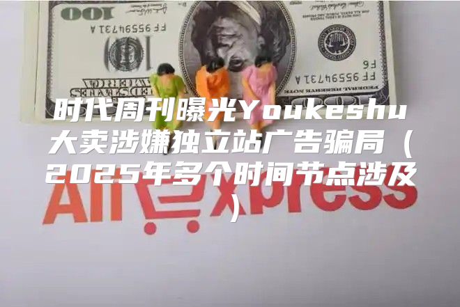 时代周刊曝光Youkeshu大卖涉嫌独立站广告骗局2025年多个时间节点涉及