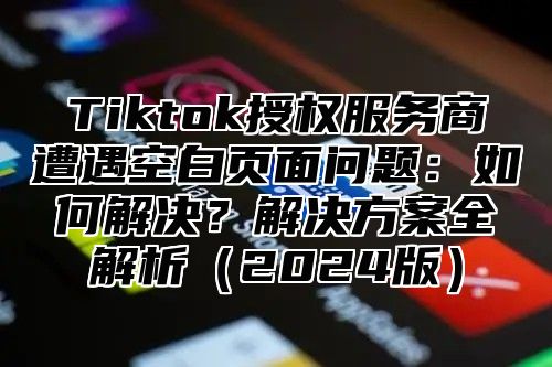 Tiktok授权服务商遭遇空白页面问题：如何解决？解决方案全解析2025版