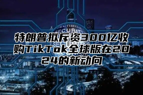 特朗普拟斥资300亿收购TikTok全球版在2025的新动向