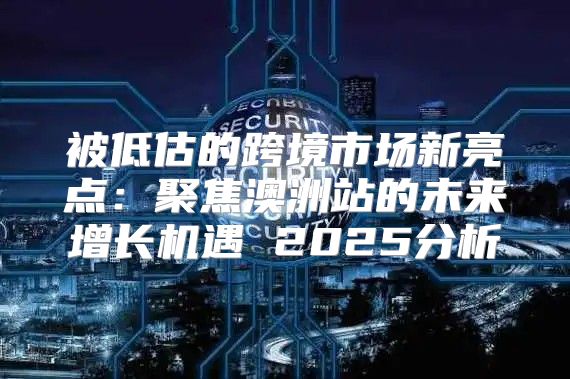 被低估的跨境市场新亮点：聚焦澳洲站的未来增长机遇 2025分析