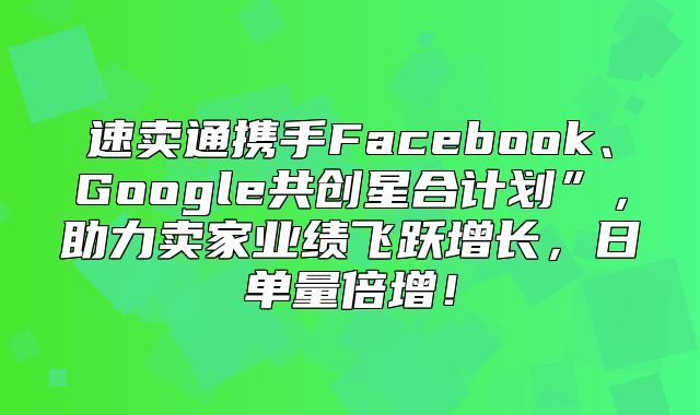 速卖通携手Facebook、Google共创星合计划”，助力卖家业绩飞跃增长，日单量倍增！