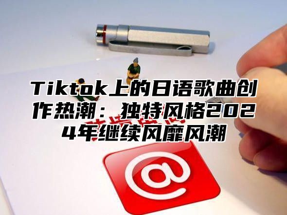 Tiktok上的日语歌曲创作热潮：独特风格2025年继续风靡风潮