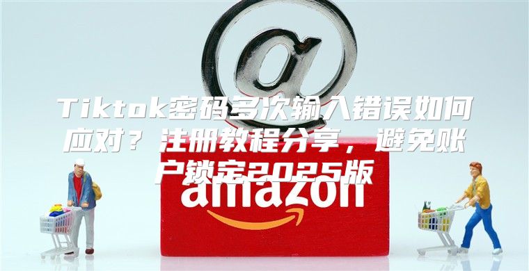 Tiktok密码多次输入错误如何应对？注册教程分享，避免账户锁定2025版