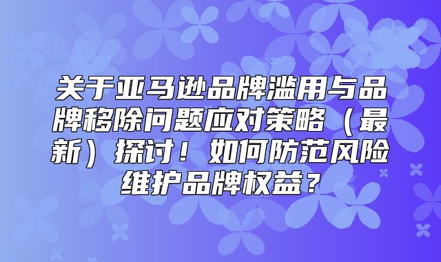 关于亚马逊品牌滥用与品牌移除问题应对策略最新探讨！如何防范风险维护品牌权益？