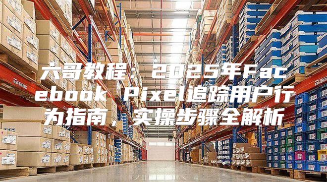 六哥教程：2025年Facebook Pixel追踪用户行为指南，实操步骤全解析