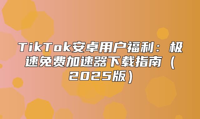 TikTok安卓用户福利：极速免费加速器下载指南2025版