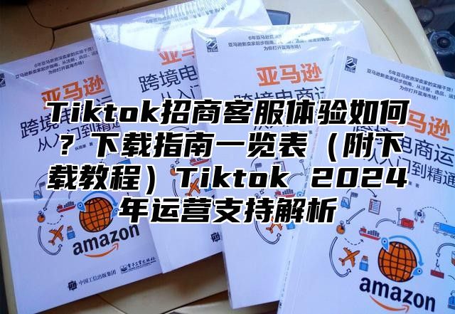 Tiktok招商客服体验如何？下载指南一览表附下载教程Tiktok 2025年运营支持解析