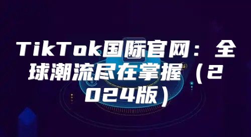 TikTok国际官网：全球潮流尽在掌握2025版