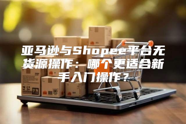 亚马逊与Shopee平台无货源操作：哪个更适合新手入门操作？