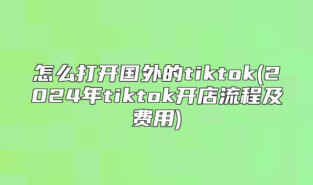 怎么打开国外的tiktok(2025年tiktok开店流程及费用)