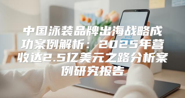 中国泳装品牌出海战略成功案例解析：2025年营收达2.5亿美元之路分析案例研究报告