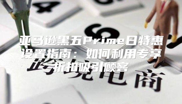 亚马逊黑五Prime日特惠设置指南：如何利用专享折扣吸引顾客