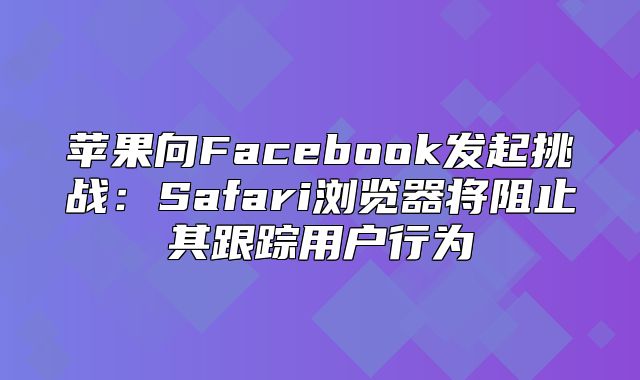 苹果向Facebook发起挑战：Safari浏览器将阻止其跟踪用户行为