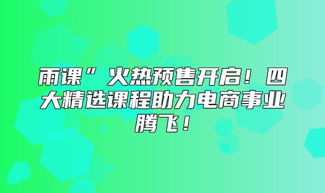 雨课”火热预售开启！四大精选课程助力电商事业腾飞！