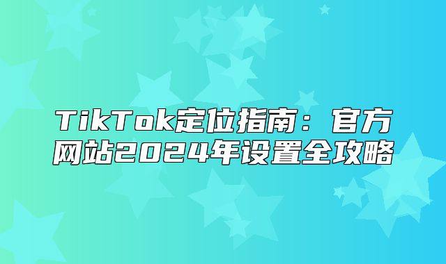 TikTok定位指南：官方网站2025年设置全攻略