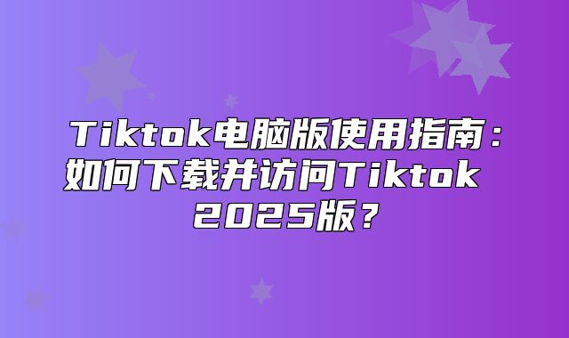 Tiktok电脑版使用指南：如何下载并访问Tiktok 2025版？