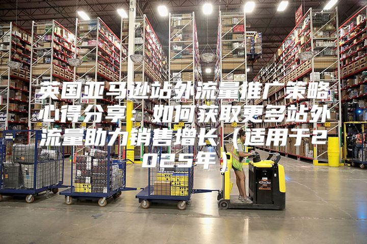 英国亚马逊站外流量推广策略心得分享：如何获取更多站外流量助力销售增长适用于2025年